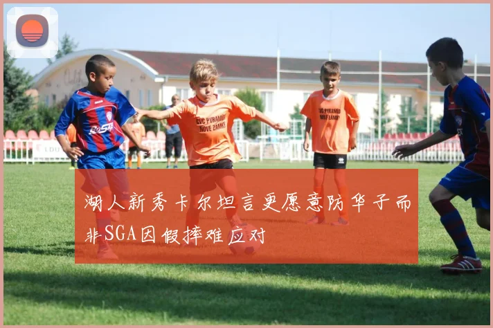 湖人新秀卡尔坦言更愿意防华子而非SGA因假摔难应对